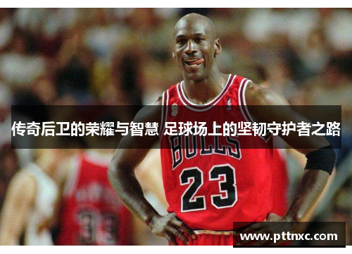 传奇后卫的荣耀与智慧 足球场上的坚韧守护者之路