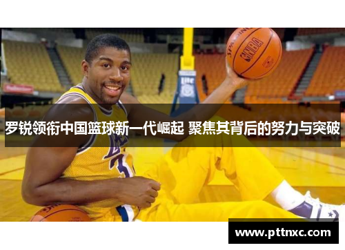 罗锐领衔中国篮球新一代崛起 聚焦其背后的努力与突破